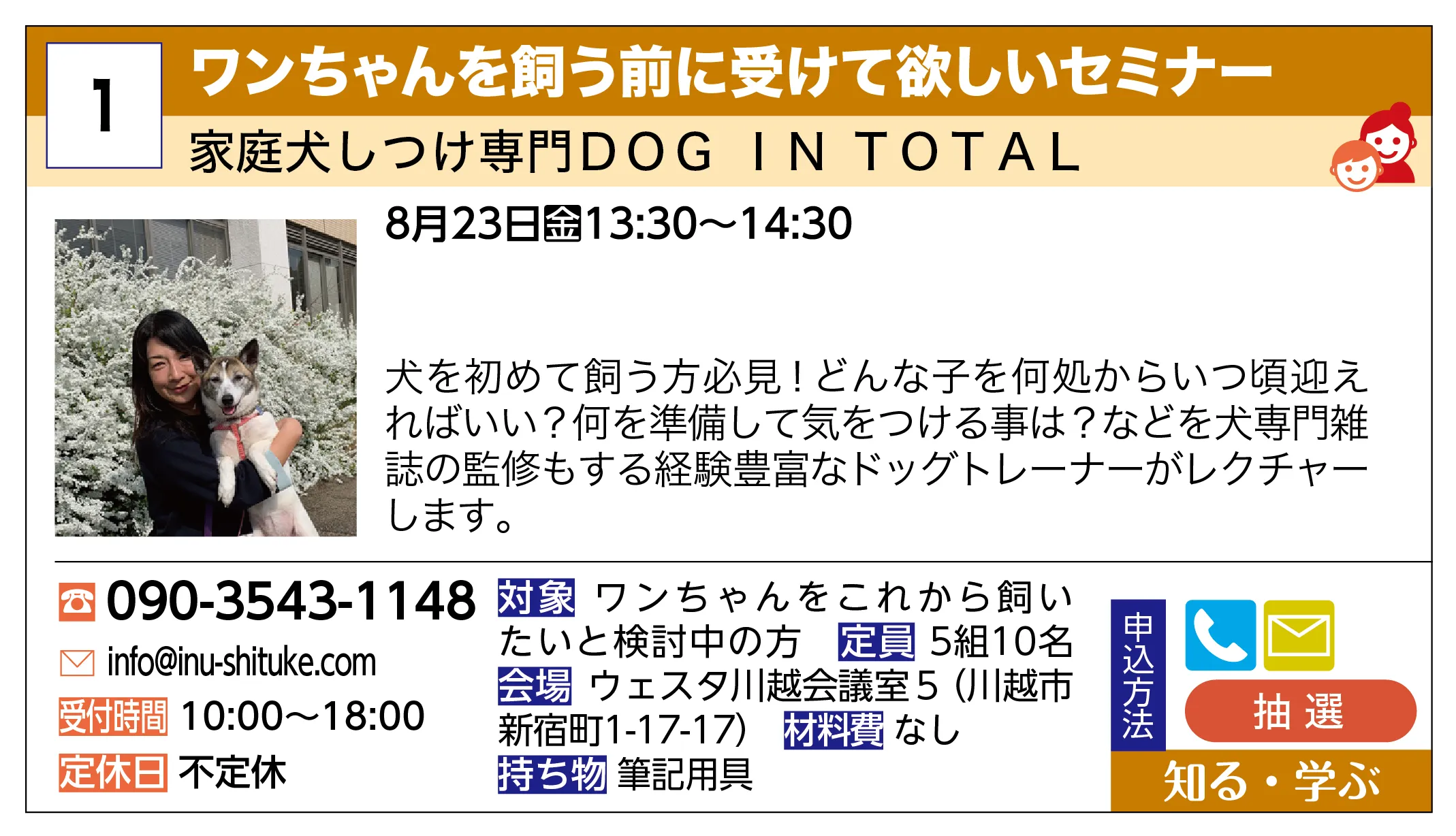 家庭犬しつけ専門DOG IN TOTAL | ワンちゃんを飼う前に受けて欲しいセミナー | 犬を初めて飼う方必見！どんな子を何処からいつ頃迎えればいい？何を準備して気をつける事は？などを犬専門雑誌の監修もする経験豊富なドッグトレーナーがレクチャーします。